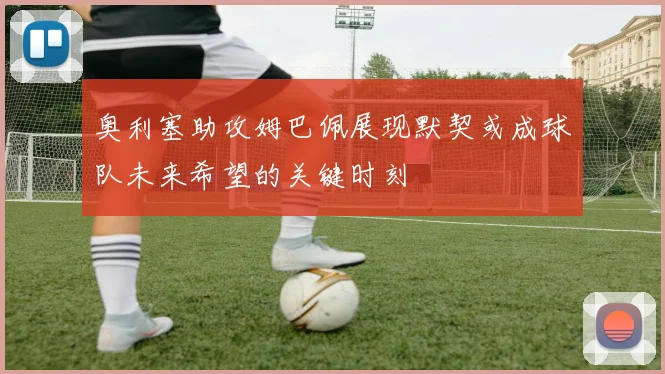 奥利塞助攻姆巴佩展现默契或成球队未来希望的关键时刻