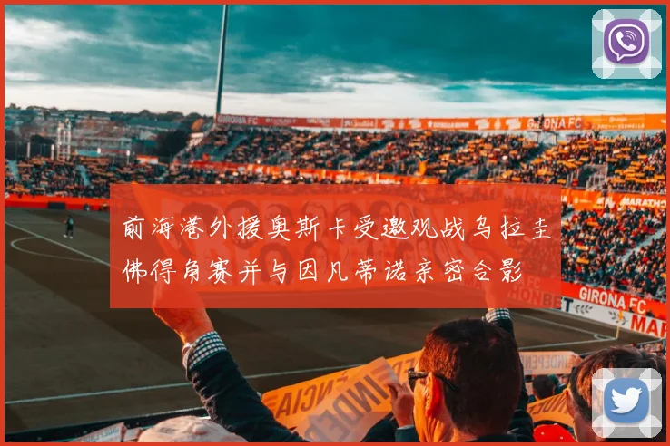 前海港外援奥斯卡受邀观战乌拉圭佛得角赛并与因凡蒂诺亲密合影