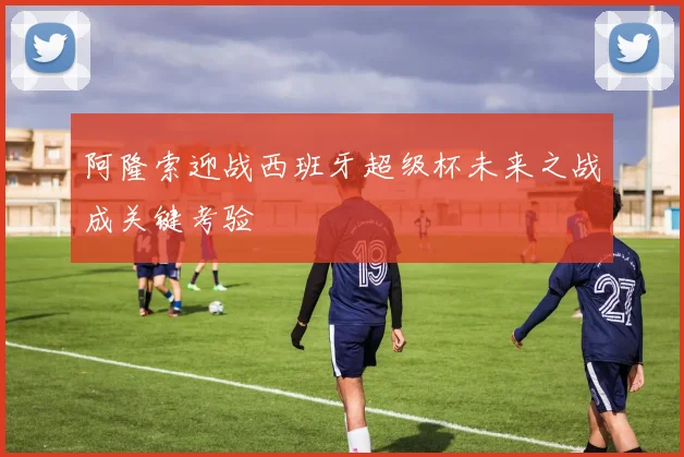 阿隆索迎战西班牙超级杯未来之战成关键考验