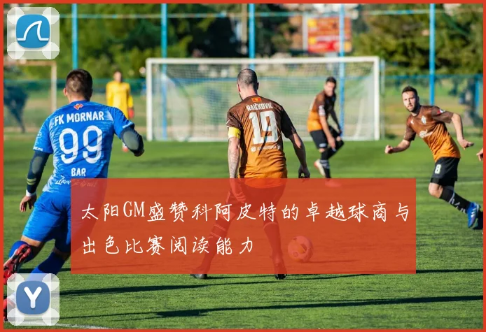 太阳GM盛赞科阿皮特的卓越球商与出色比赛阅读能力