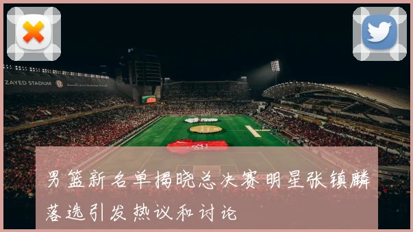 男篮新名单揭晓总决赛明星张镇麟落选引发热议和讨论