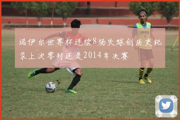 诺伊尔世界杯连续8场失球创历史纪录上次零封还是2014年决赛