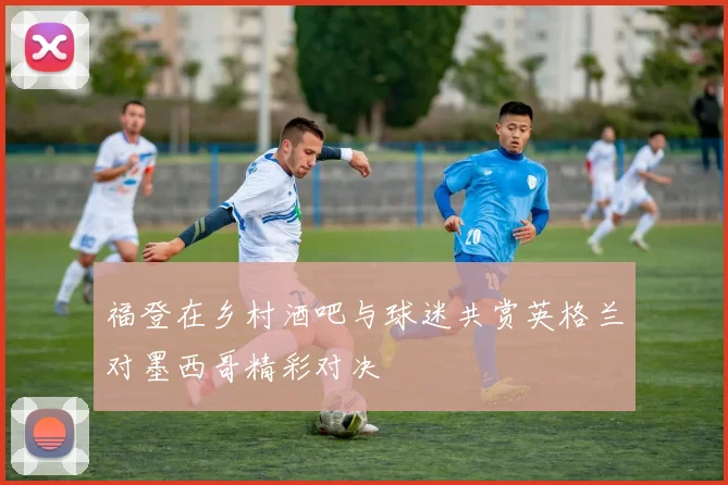 福登在乡村酒吧与球迷共赏英格兰对墨西哥精彩对决