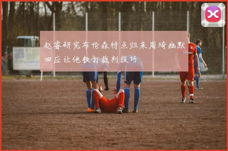 赵睿研究布伦森特点归来周琦幽默回应让他教打裁判技巧