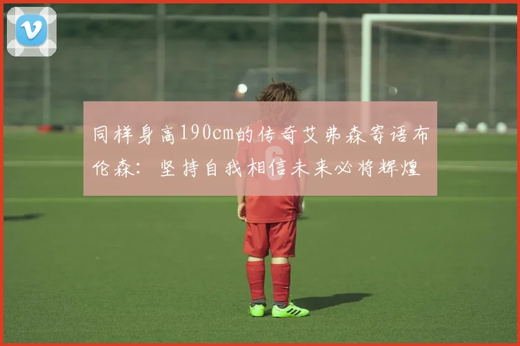 同样身高190cm的传奇艾弗森寄语布伦森：坚持自我相信未来必将辉煌