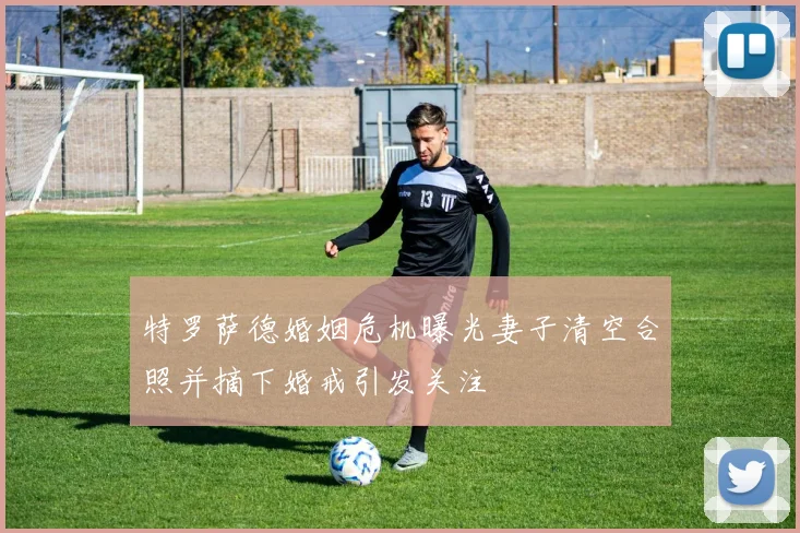 特罗萨德婚姻危机曝光妻子清空合照并摘下婚戒引发关注