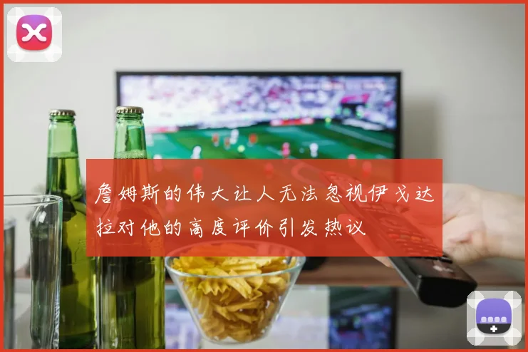 詹姆斯的伟大让人无法忽视伊戈达拉对他的高度评价引发热议