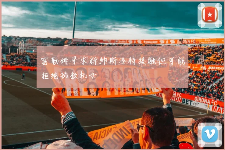 富勒姆寻求新帅斯洛特接触但可能拒绝执教机会