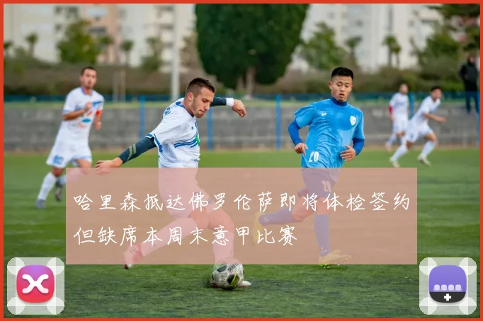 哈里森抵达佛罗伦萨即将体检签约但缺席本周末意甲比赛