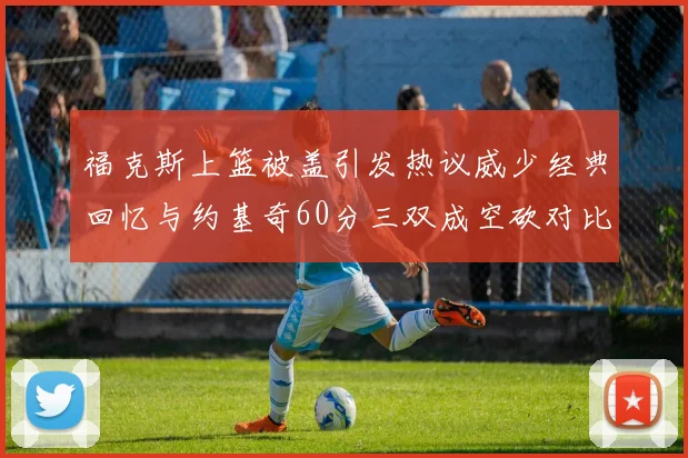 福克斯上篮被盖引发热议威少经典回忆与约基奇60分三双成空砍对比