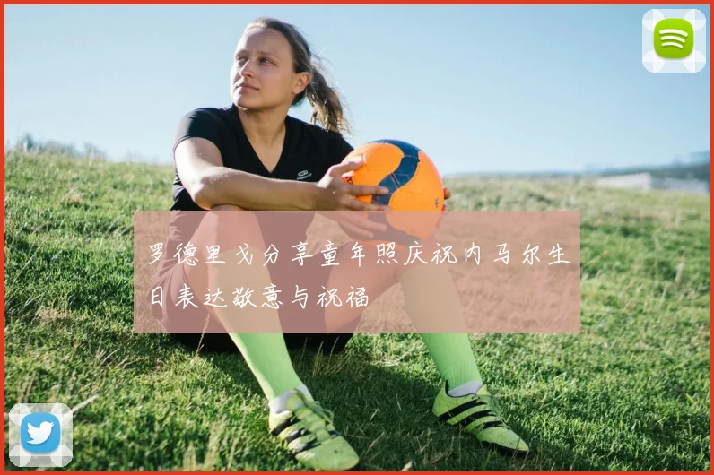罗德里戈分享童年照庆祝内马尔生日表达敬意与祝福