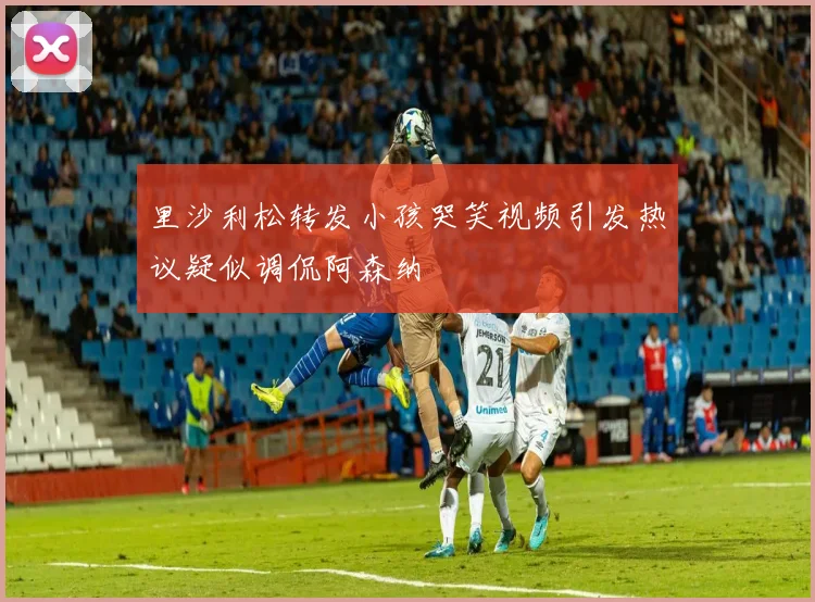 里沙利松转发小孩哭笑视频引发热议疑似调侃阿森纳