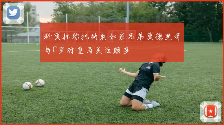 科莫托称托纳利如亲兄弟莫德里奇与C罗对皇马关注颇多