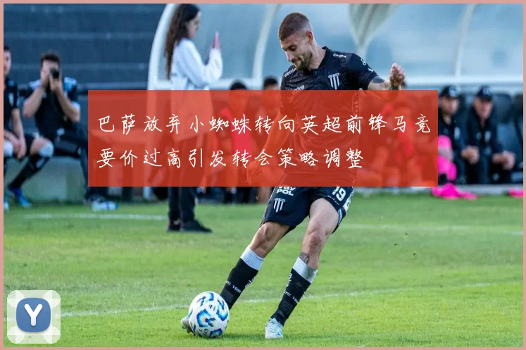 巴萨放弃小蜘蛛转向英超前锋马竞要价过高引发转会策略调整