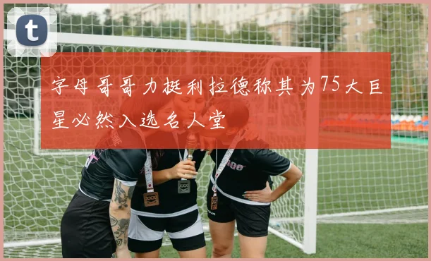 字母哥哥力挺利拉德称其为75大巨星必然入选名人堂